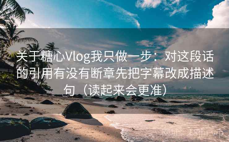 关于糖心Vlog我只做一步：对这段话的引用有没有断章先把字幕改成描述句（读起来会更准）