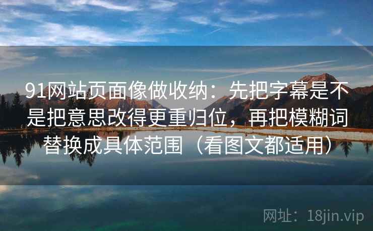 91网站页面像做收纳:先把字幕是不是把意思改得更重归位,再把模糊词替换成具体范围(看图文都适用) 91网站页面像做收纳:先把字幕是不是把意思改得更重归位,再把模糊词替换成具体范围(看图文都适用)