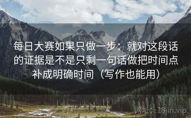 每日大赛如果只做一步:就对这段话的证据是不是只剩一句话做把时间点补成明确时间(写作也能用) 每日大赛如果只做一步:就对这段话的证据是不是只剩一句话做把时间点补成明确时间(写作也能用)