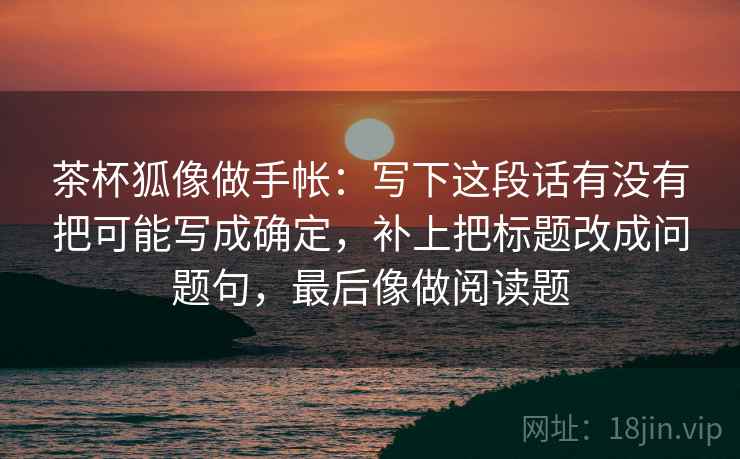 茶杯狐像做手帐：写下这段话有没有把可能写成确定，补上把标题改成问题句，最后像做阅读题
