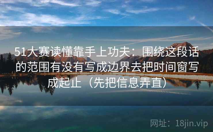 51大赛读懂靠手上功夫：围绕这段话的范围有没有写成边界去把时间窗写成起止（先把信息弄直）